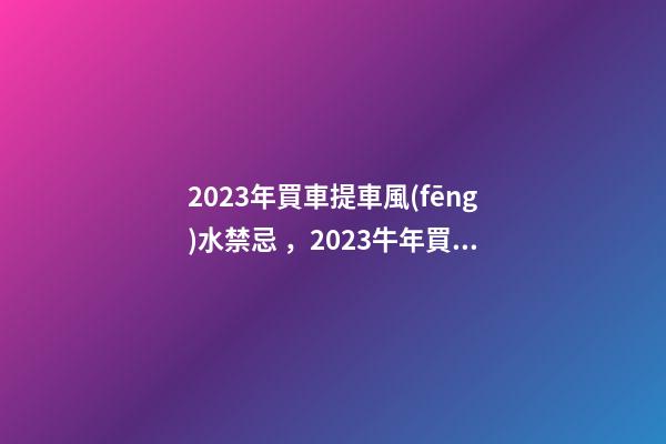 2023年買車提車風(fēng)水禁忌，2023牛年買車提車有什么講究